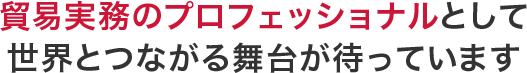 貿易実務のプロフェッショナルとして、世界とつながる舞台が待ってます